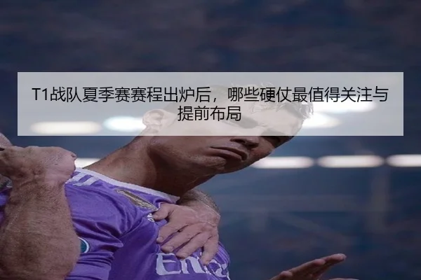 T1战队夏季赛赛程出炉后，哪些硬仗最值得关注与提前布局